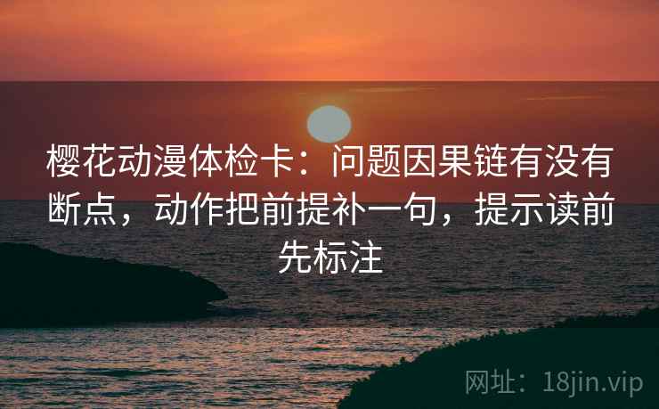 樱花动漫体检卡：问题因果链有没有断点，动作把前提补一句，提示读前先标注  第1张