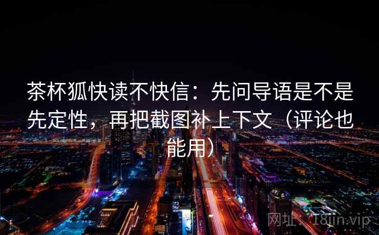 茶杯狐快读不快信：先问导语是不是先定性，再把截图补上下文（评论也能用）  第1张
