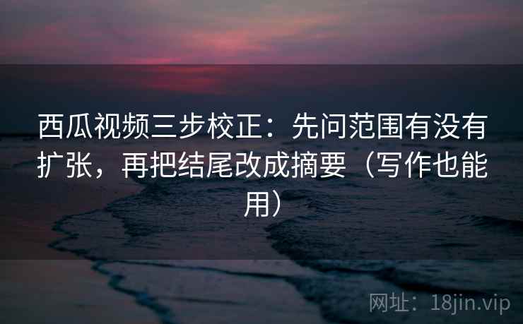 西瓜视频三步校正：先问范围有没有扩张，再把结尾改成摘要（写作也能用）  第1张