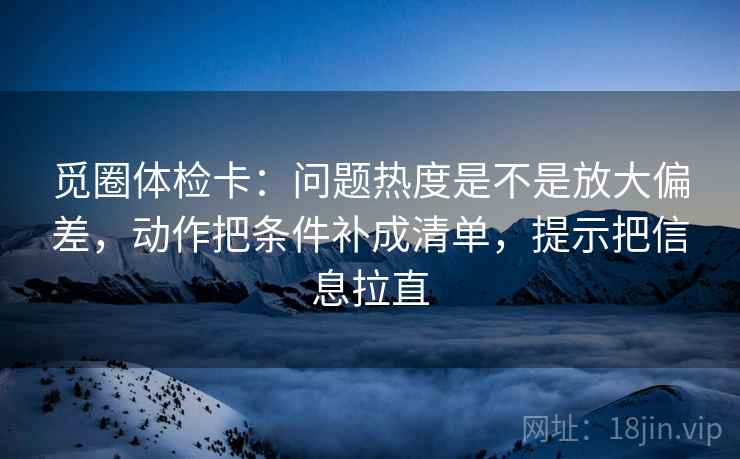 觅圈体检卡：问题热度是不是放大偏差，动作把条件补成清单，提示把信息拉直  第2张
