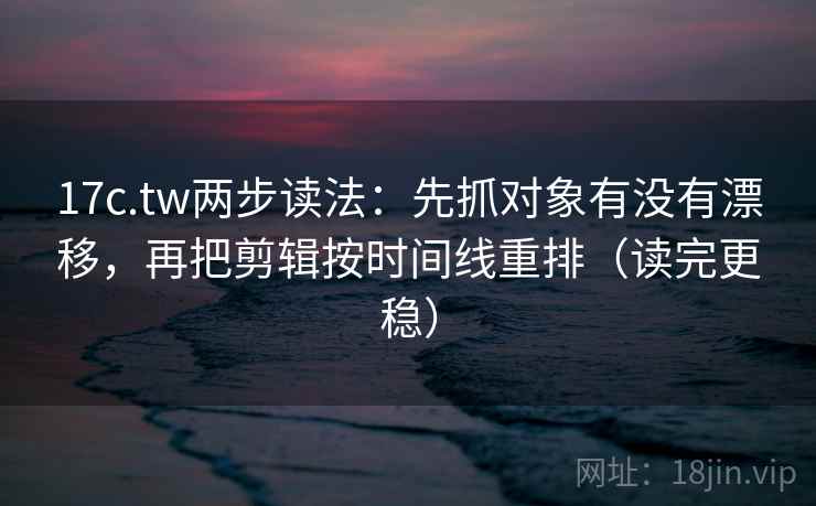17c.tw两步读法：先抓对象有没有漂移，再把剪辑按时间线重排（读完更稳）