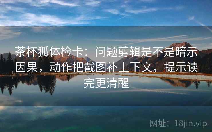 茶杯狐体检卡：问题剪辑是不是暗示因果，动作把截图补上下文，提示读完更清醒