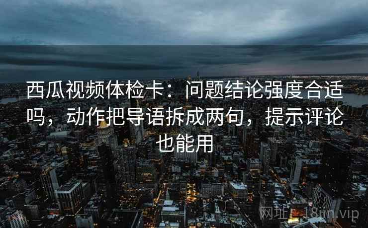 西瓜视频体检卡：问题结论强度合适吗，动作把导语拆成两句，提示评论也能用