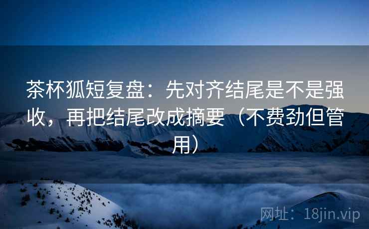 茶杯狐短复盘：先对齐结尾是不是强收，再把结尾改成摘要（不费劲但管用）  第2张