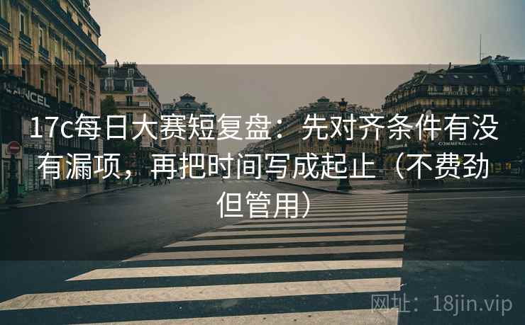 17c每日大赛短复盘：先对齐条件有没有漏项，再把时间写成起止（不费劲但管用）  第2张