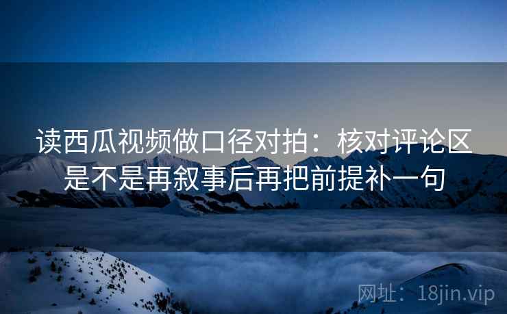 读西瓜视频做口径对拍：核对评论区是不是再叙事后再把前提补一句