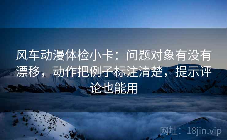 风车动漫体检小卡：问题对象有没有漂移，动作把例子标注清楚，提示评论也能用  第1张
