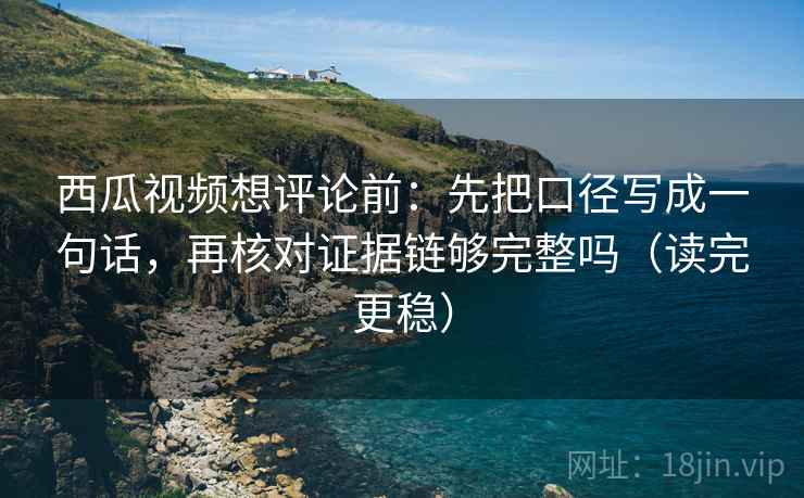 西瓜视频想评论前：先把口径写成一句话，再核对证据链够完整吗（读完更稳）  第2张