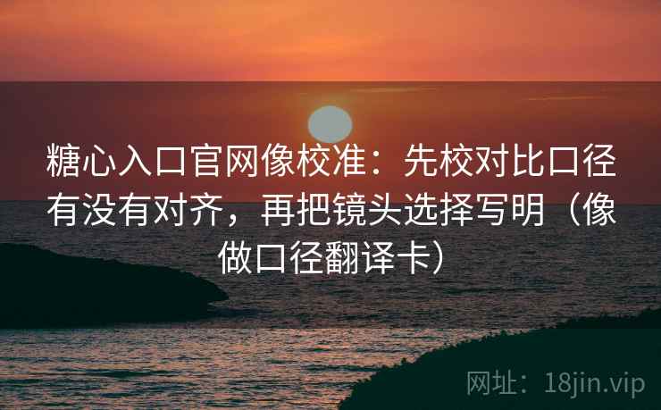糖心入口官网像校准：先校对比口径有没有对齐，再把镜头选择写明（像做口径翻译卡）