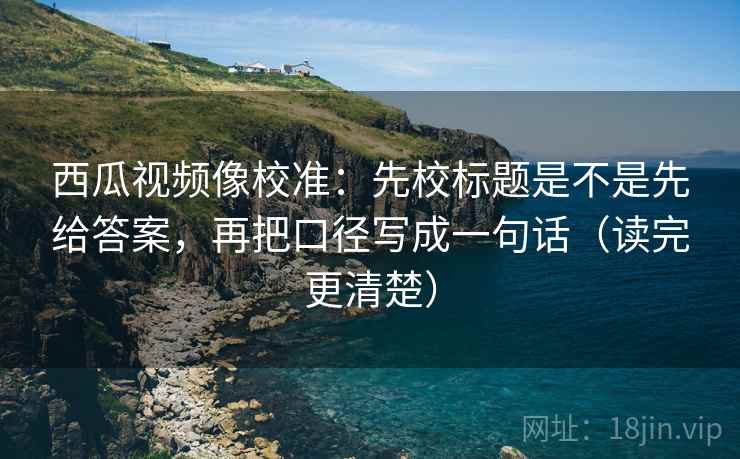 西瓜视频像校准：先校标题是不是先给答案，再把口径写成一句话（读完更清楚）
