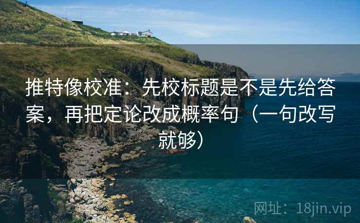 推特像校准：先校标题是不是先给答案，再把定论改成概率句（一句改写就够）