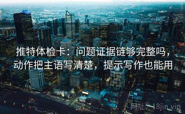 推特体检卡：问题证据链够完整吗，动作把主语写清楚，提示写作也能用