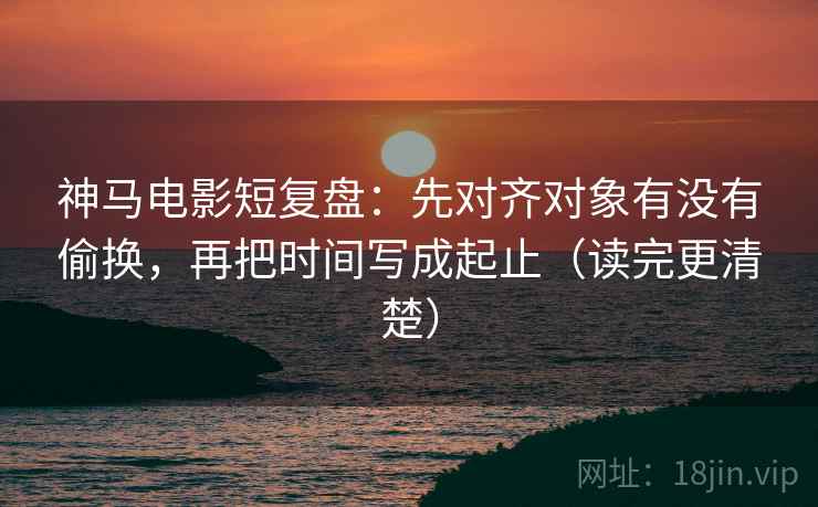 神马电影短复盘：先对齐对象有没有偷换，再把时间写成起止（读完更清楚）