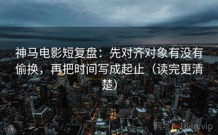 神马电影短复盘：先对齐对象有没有偷换，再把时间写成起止（读完更清楚）  第2张