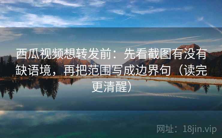 西瓜视频想转发前：先看截图有没有缺语境，再把范围写成边界句（读完更清醒）