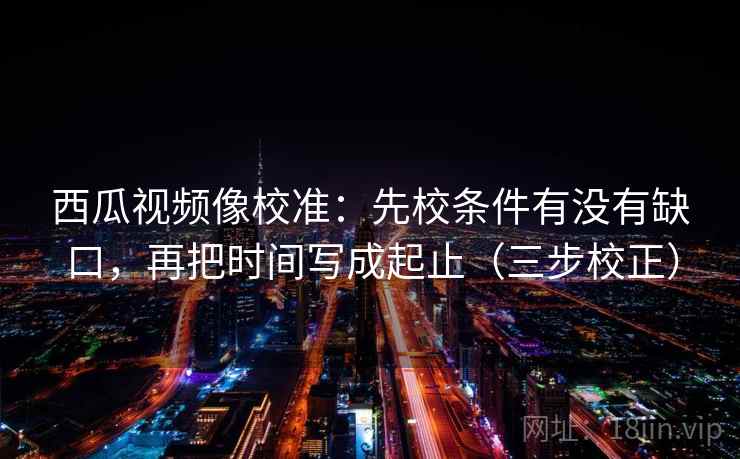西瓜视频像校准：先校条件有没有缺口，再把时间写成起止（三步校正）  第2张
