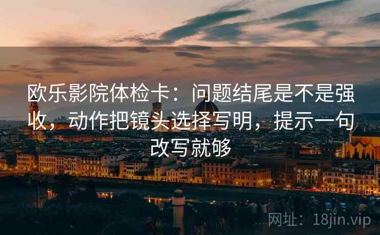 欧乐影院体检卡：问题结尾是不是强收，动作把镜头选择写明，提示一句改写就够