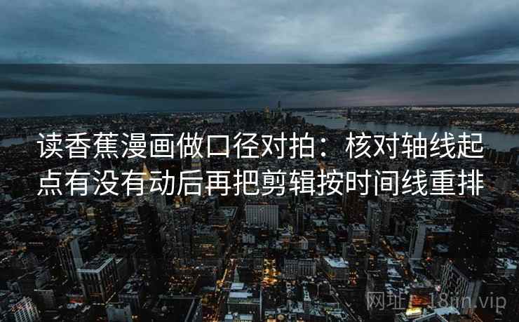 读香蕉漫画做口径对拍：核对轴线起点有没有动后再把剪辑按时间线重排  第2张