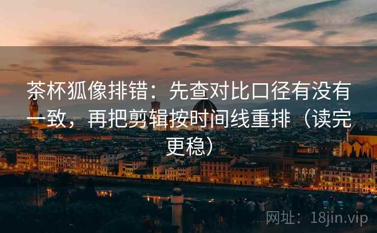 茶杯狐像排错：先查对比口径有没有一致，再把剪辑按时间线重排（读完更稳）  第2张