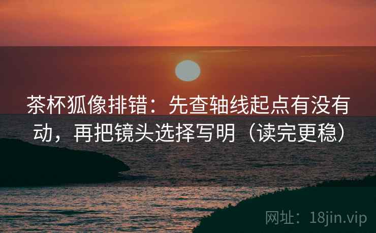 茶杯狐像排错：先查轴线起点有没有动，再把镜头选择写明（读完更稳）  第1张